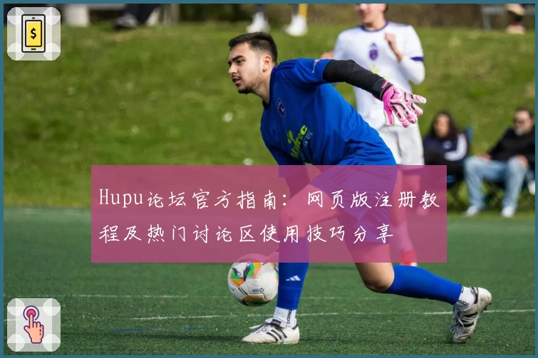 Hupu论坛官方指南：网页版注册教程及热门讨论区使用技巧分享