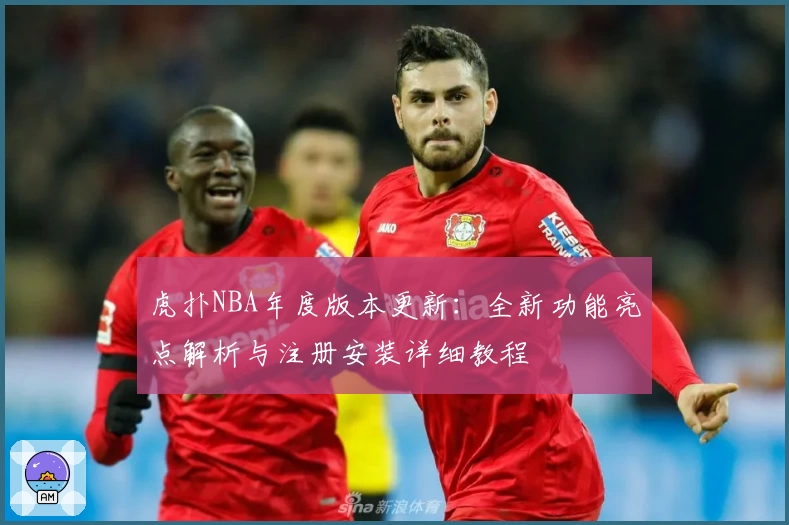 虎扑NBA年度版本更新：全新功能亮点解析与注册安装详细教程