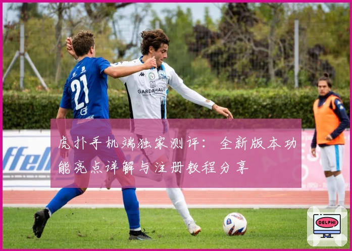 虎扑手机端独家测评：全新版本功能亮点详解与注册教程分享