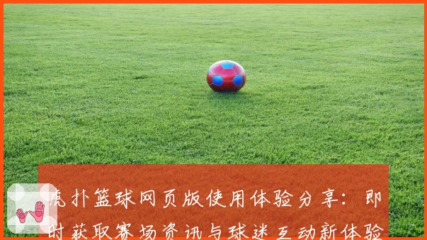 虎扑篮球网页版使用体验分享：即时获取赛场资讯与球迷互动新体验