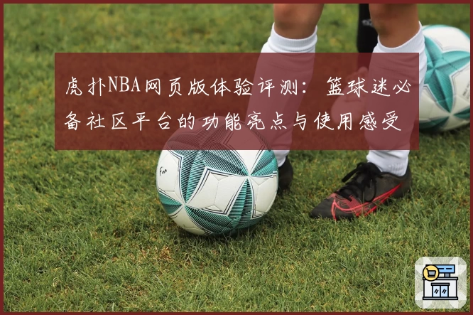 虎扑NBA网页版体验评测：篮球迷必备社区平台的功能亮点与使用感受分析