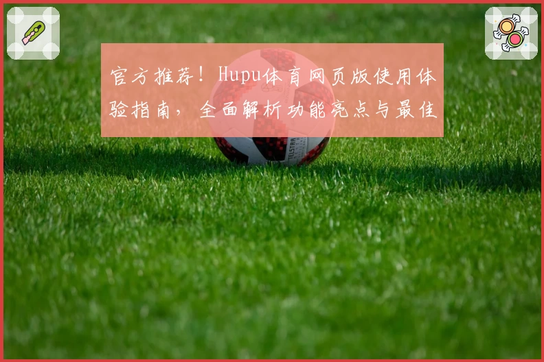 官方推荐！Hupu体育网页版使用体验指南，全面解析功能亮点与最佳观看方式