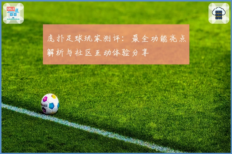 虎扑足球玩家测评：最全功能亮点解析与社区互动体验分享