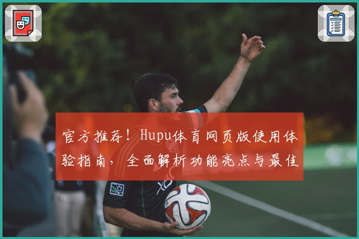 官方推荐！Hupu体育网页版使用体验指南，全面解析功能亮点与最佳观看方式