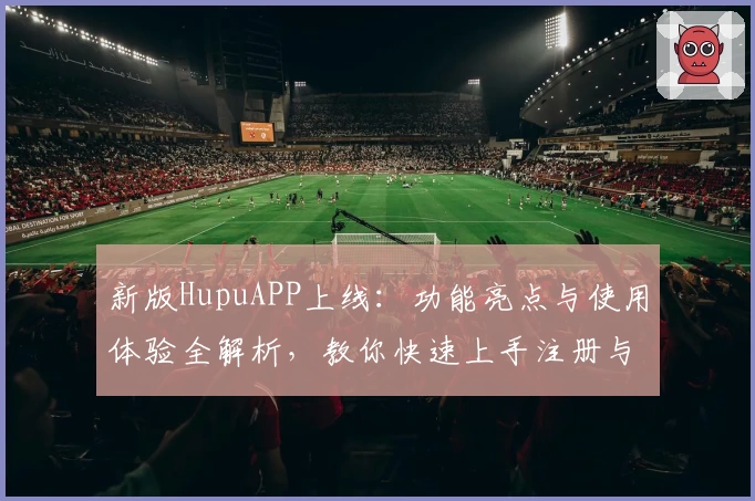 新版HupuAPP上线：功能亮点与使用体验全解析，教你快速上手注册与安装教程