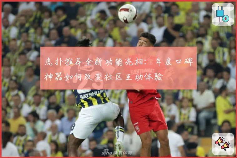 虎扑推荐全新功能亮相：年度口碑神器如何改变社区互动体验