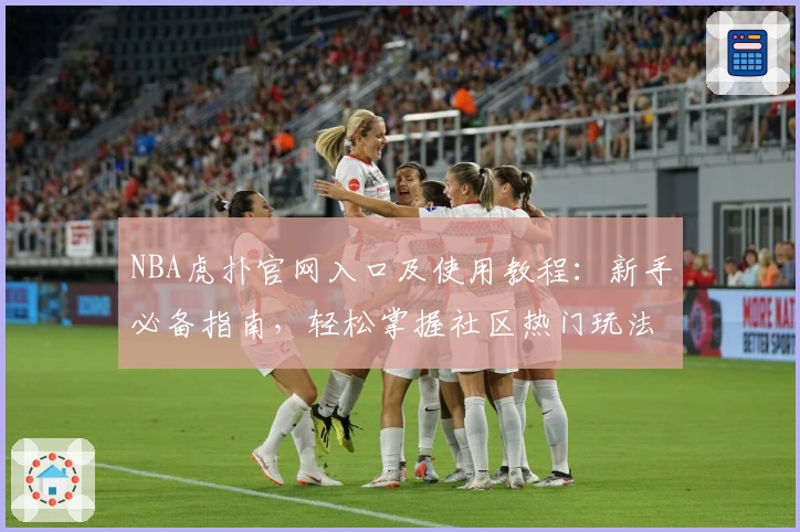 NBA虎扑官网入口及使用教程：新手必备指南，轻松掌握社区热门玩法