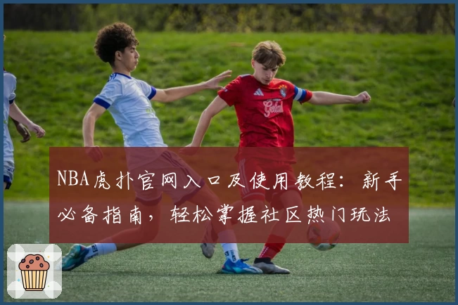 NBA虎扑官网入口及使用教程：新手必备指南，轻松掌握社区热门玩法