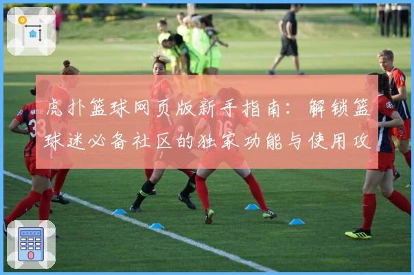 虎扑篮球网页版新手指南：解锁篮球迷必备社区的独家功能与使用攻略