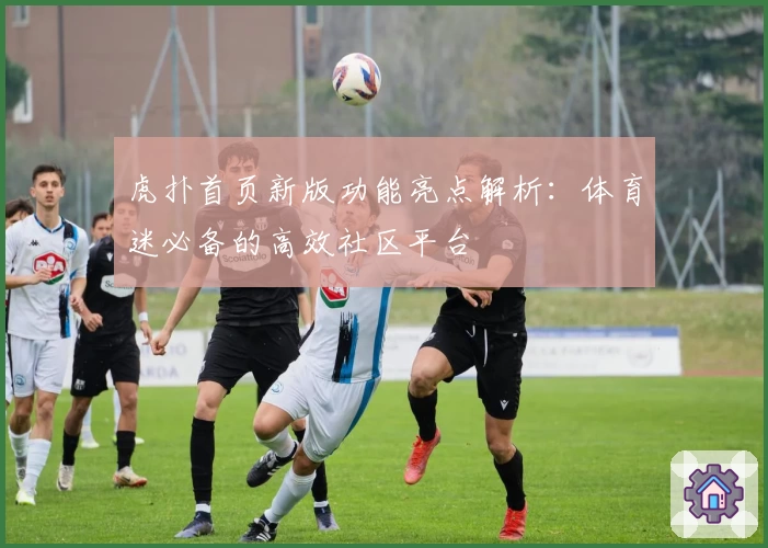 虎扑首页新版功能亮点解析：体育迷必备的高效社区平台