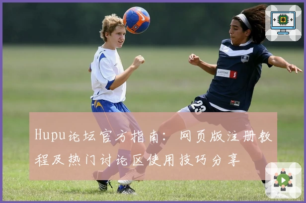Hupu论坛官方指南：网页版注册教程及热门讨论区使用技巧分享