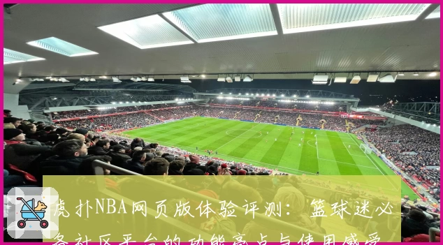 虎扑NBA网页版体验评测：篮球迷必备社区平台的功能亮点与使用感受分析