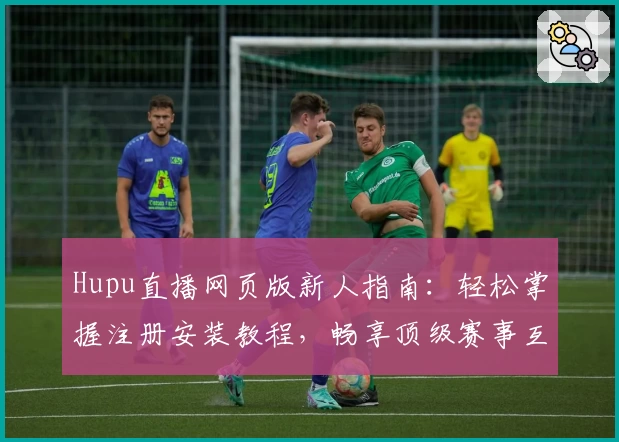 Hupu直播网页版新人指南：轻松掌握注册安装教程，畅享顶级赛事互动体验
