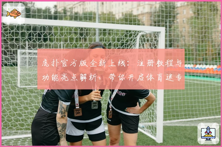 虎扑官方版全新上线：注册教程与功能亮点解析，带你开启体育迷专属互动体验