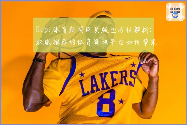 Hupu体育新闻网页版全方位解析：权威推荐的体育资讯平台如何带来极致阅读体验