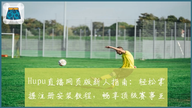 Hupu直播网页版新人指南：轻松掌握注册安装教程，畅享顶级赛事互动体验