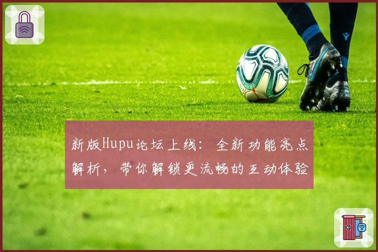 新版Hupu论坛上线：全新功能亮点解析，带你解锁更流畅的互动体验