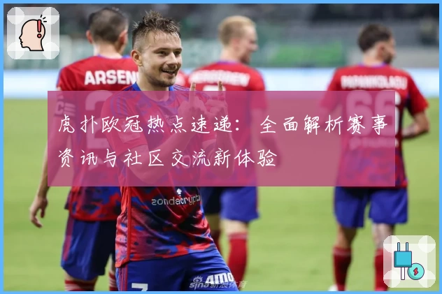 虎扑欧冠热点速递：全面解析赛事资讯与社区交流新体验