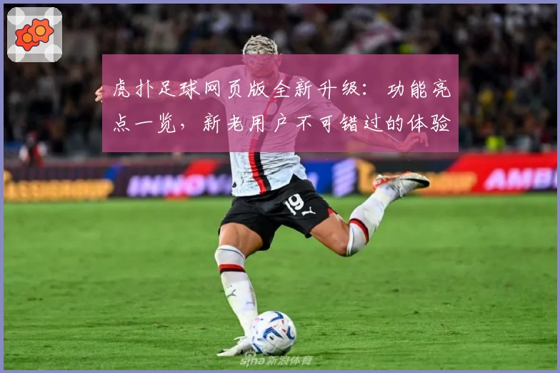 虎扑足球网页版全新升级：功能亮点一览，新老用户不可错过的体验攻略