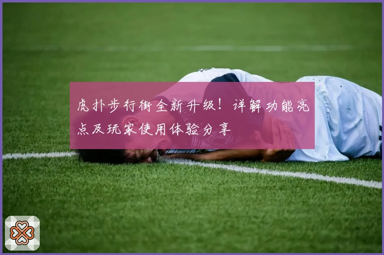 虎扑步行街全新升级！详解功能亮点及玩家使用体验分享