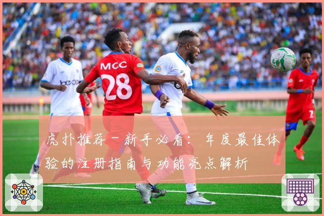 虎扑推荐 - 新手必看：年度最佳体验的注册指南与功能亮点解析