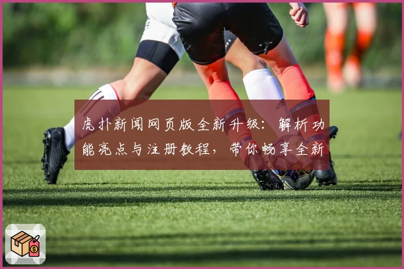 虎扑新闻网页版全新升级：解析功能亮点与注册教程，带你畅享全新资讯体验