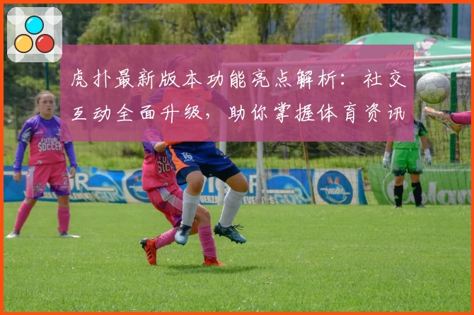 虎扑最新版本功能亮点解析：社交互动全面升级，助你掌握体育资讯新潮流