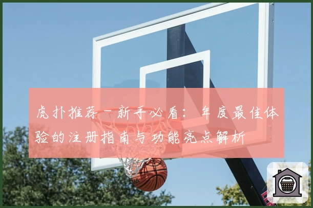 虎扑推荐 - 新手必看：年度最佳体验的注册指南与功能亮点解析