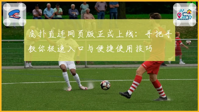 虎扑直连网页版正式上线：手把手教你极速入口与便捷使用技巧